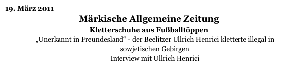 19. März 2011
Märkische Allgemeine Zeitung
Kletterschuhe aus Fußballtöppen
„Unerkannt in Freundesland“ - der Beelitzer Ullrich Henrici kletterte illegal in sowjetischen Gebirgen
Interview mit Ullrich Henrici
